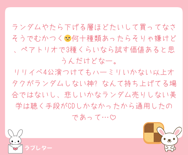 ランダムやたら下げる層ほどたいして買ってなさそうでむかつく😠何十種類あったらそりゃ嫌けど、ペアトリオで3種くらいなら試す価値あると思うんだけどなー。
リリイベ4公演つけてもハーミリいかない以上オタクがランダムしない神✨なんて持ち上げてる場合ではないし、悲しいかなランダム売りしない美学は聴く手段がCDしかなかったから通用したのであって…