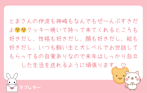 とまさんの伊波も神崎もなんでもぜーんぶすきだよ😚😚クッキー焼いて持って来てくれるところも好きだし、性格も好きだし、顔も好きだし、絵も好きだし、いつも飼い主と犬レベルでお世話してもらってるの自覚ありなので来年はしっかり自立した生活を送れるように頑張ります。