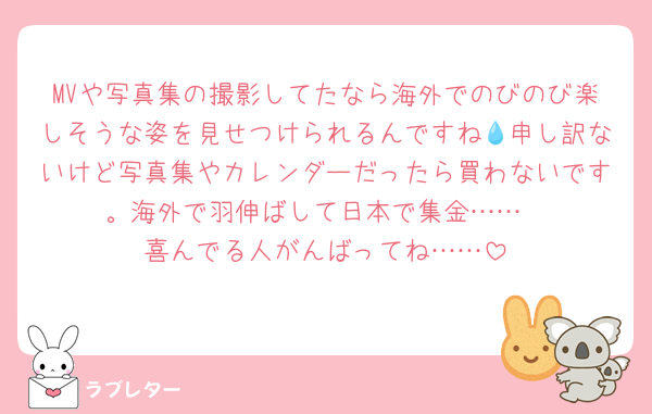 MVや写真集の撮影してたなら海外でのびのび楽しそうな姿を見せつけられるんですね💧申し訳ないけど写真集やカレンダーだったら買わないです。海外で羽伸ばして日本で集金……
喜んでる人がんばってね……