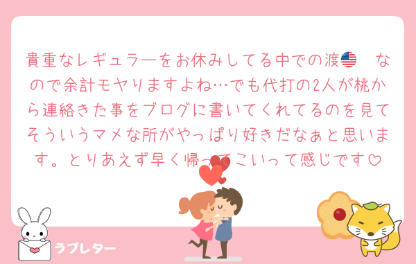 貴重なレギュラーをお休みしてる中での渡🇺🇸なので余計モヤりますよね…でも代打の2人が桃から連絡きた事をブログに書いてくれてるのを見てそういうマメな所がやっぱり好きだなぁと思います。とりあえず早く帰ってこいって感じです