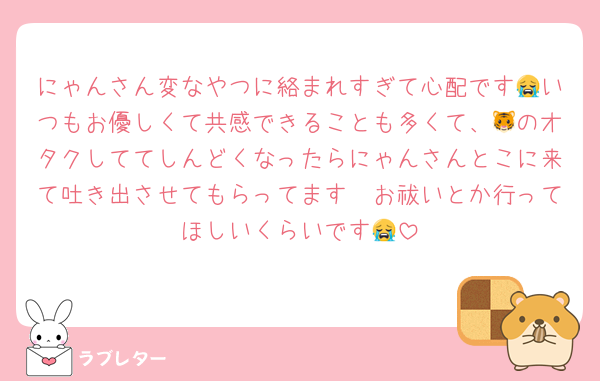 にゃんさん変なやつに絡まれすぎて心配です😭いつもお優しくて共感できることも多くて、🐯のオタクしててしんどくなったらにゃんさんとこに来て吐き出させてもらってます🥲お祓いとか行ってほしいくらいです😭