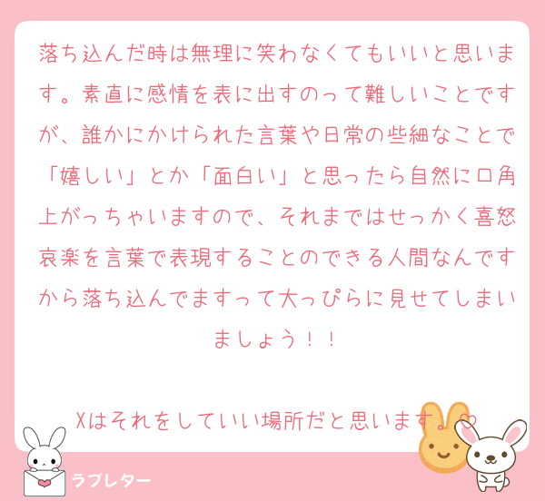 落ち込んだ時は無理に笑わなくてもいいと思います。素直に感情を表に出すのって難しいことですが、誰かにかけられた言葉や日常の些細なことで「嬉しい」とか「面白い」と思ったら自然に口角上がっちゃいますので、それまではせっかく喜怒哀楽を言葉で表現することのできる人間なんですから落ち込んでますって大っぴらに見せてしまいましょう！！

Xはそれをしていい場所だと思います。