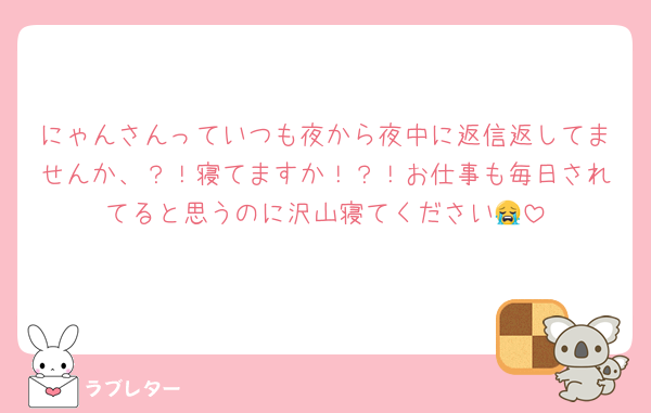 にゃんさんっていつも夜から夜中に返信返してませんか、？！寝てますか！？！お仕事も毎日されてると思うのに沢山寝てください😭