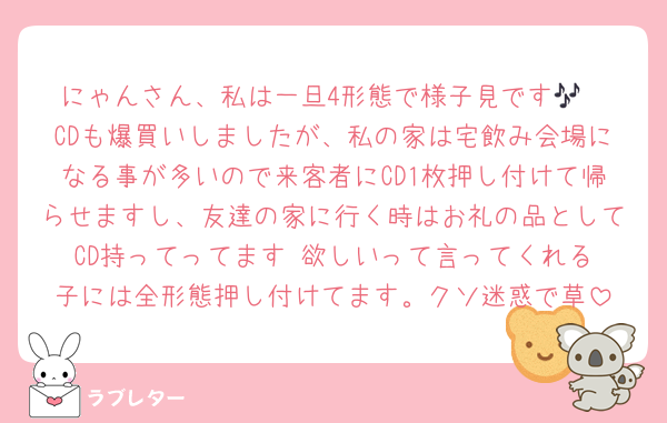 にゃんさん、私は一旦4形態で様子見です🎶
CDも爆買いしましたが、私の家は宅飲み会場になる事が多いので来客者にCD1枚押し付けて帰らせますし、友達の家に行く時はお礼の品としてCD持ってってます‼️欲しいって言ってくれる子には全形態押し付けてます。クソ迷惑で草