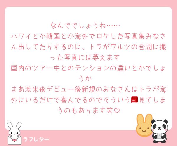 なんででしょうね……
ハワイとか韓国とか海外でロケした写真集みなさん出してたりするのに、トラがワルツの合間に撮った写真には萎えます
国内のツアー中とのテンションの違いとかでしょうか
まあ渡米後デビュー後新規のみなさんはトラが海外にいるだけで喜んでるのでそういう📮見てしまうのもあります笑