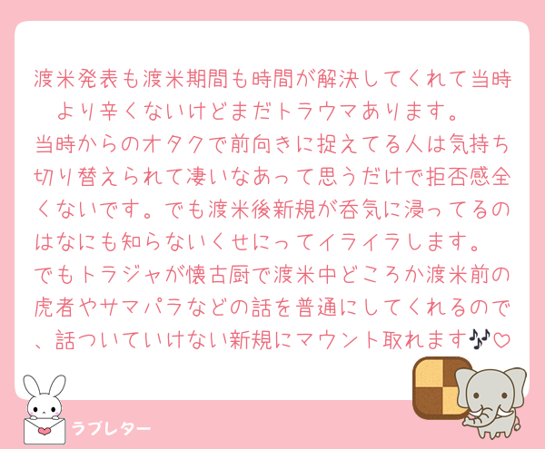 渡米発表も渡米期間も時間が解決してくれて当時より辛くないけどまだトラウマあります。
当時からのオタクで前向きに捉えてる人は気持ち切り替えられて凄いなあって思うだけで拒否感全くないです。でも渡米後新規が呑気に浸ってるのはなにも知らないくせにってイライラします。
でもトラジャが懐古厨で渡米中どころか渡米前の虎者やサマパラなどの話を普通にしてくれるので、話ついていけない新規にマウント取れます🎶