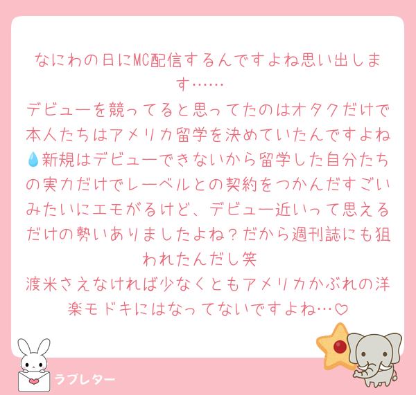 なにわの日にMC配信するんですよね思い出します……
デビューを競ってると思ってたのはオタクだけで本人たちはアメリカ留学を決めていたんですよね💧新規はデビューできないから留学した自分たちの実力だけでレーベルとの契約をつかんだすごいみたいにエモがるけど、デビュー近いって思えるだけの勢いありましたよね？だから週刊誌にも狙われたんだし笑
渡米さえなければ少なくともアメリカかぶれの洋楽モドキにはなってないですよね…
