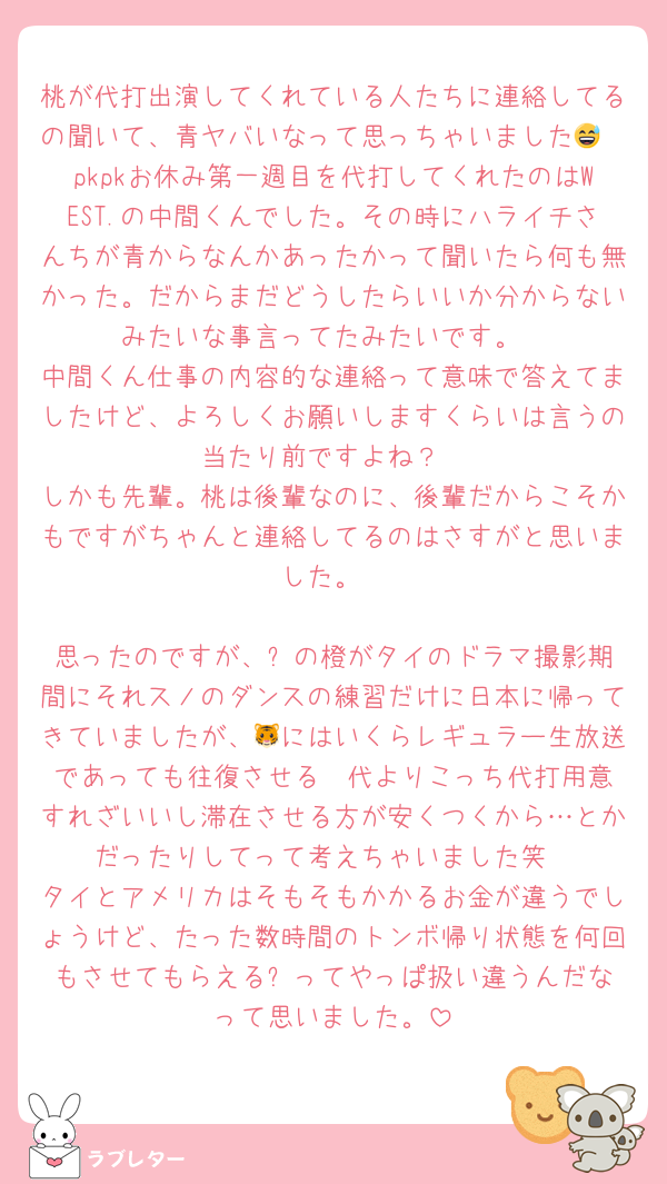 桃が代打出演してくれている人たちに連絡してるの聞いて、青ヤバいなって思っちゃいました😅
pkpkお休み第一週目を代打してくれたのはWEST.の中間くんでした。その時にハライチさんちが青からなんかあったかって聞いたら何も無かった。だからまだどうしたらいいか分からないみたいな事言ってたみたいです。
中間くん仕事の内容的な連絡って意味で答えてましたけど、よろしくお願いしますくらいは言うの当たり前ですよね？
しかも先輩。桃は後輩なのに、後輩だからこそかもですがちゃんと連絡してるのはさすがと思いました。

思ったのですが、⛄️の橙がタイのドラマ撮影期間にそれスノのダンスの練習だけに日本に帰ってきていましたが、🐯にはいくらレギュラー生放送であっても往復させる✈️代よりこっち代打用意すれざいいし滞在させる方が安くつくから…とかだったりしてって考えちゃいました笑
タイとアメリカはそもそもかかるお金が違うでしょうけど、たった数時間のトンボ帰り状態を何回もさせてもらえる⛄️ってやっぱ扱い違うんだなって思いました。