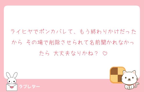 ライヒヤでポンカバレて、もう終わりかけだったから その場で削除させられて名前聞かれなかったら 大丈夫なりかね？♡