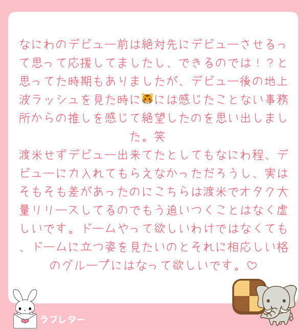 なにわのデビュー前は絶対先にデビューさせるって思って応援してましたし、できるのでは！？と思ってた時期もありましたが、デビュー後の地上波ラッシュを見た時に🐯には感じたことない事務所からの推しを感じて絶望したのを思い出しました。笑
渡米せずデビュー出来てたとしてもなにわ程、デビューに力入れてもらえなかっただろうし、実はそもそも差があったのにこちらは渡米でオタク大量リリースしてるのでもう追いつくことはなく虚しいです。ドームやって欲しいわけではなくても、ドームに立つ姿を見たいのとそれに相応しい格のグループにはなって欲しいです。