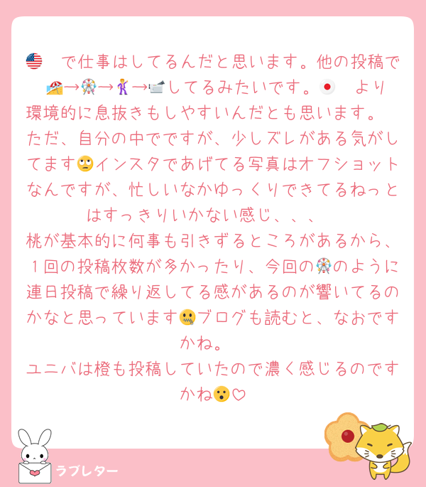 🇺🇸で仕事はしてるんだと思います。他の投稿で 🏖️→🎡→🕺→📹してるみたいです。🇯🇵より環境的に息抜きもしやすいんだとも思います。
ただ、自分の中でですが、少しズレがある気がしてます🙄インスタであげてる写真はオフショットなんですが、忙しいなかゆっくりできてるねっとはすっきりいかない感じ、、、
桃が基本的に何事も引きずるところがあるから、１回の投稿枚数が多かったり、今回の🎡のように連日投稿で繰り返してる感があるのが響いてるのかなと思っています🤐ブログも読むと、なおですかね。
ユニバは橙も投稿していたので濃く感じるのですかね😮
