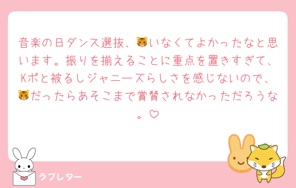 音楽の日ダンス選抜、🐯いなくてよかったなと思います。振りを揃えることに重点を置きすぎて、Kポと被るしジャニーズらしさを感じないので、🐯だったらあそこまで賞賛されなかっただろうな。