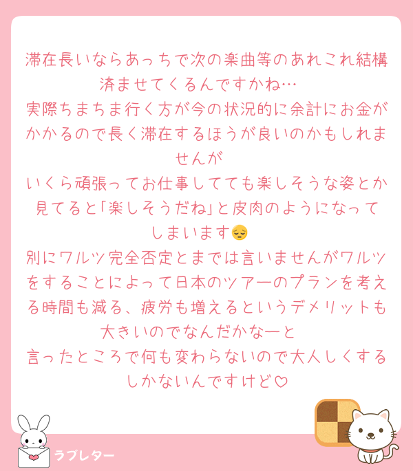 滞在長いならあっちで次の楽曲等のあれこれ結構済ませてくるんですかね…
実際ちまちま行く方が今の状況的に余計にお金がかかるので長く滞在するほうが良いのかもしれませんが
いくら頑張ってお仕事してても楽しそうな姿とか見てると｢楽しそうだね｣と皮肉のようになってしまいます😔
別にワルツ完全否定とまでは言いませんがワルツをすることによって日本のツアーのプランを考える時間も減る、疲労も増えるというデメリットも大きいのでなんだかなーと
言ったところで何も変わらないので大人しくするしかないんですけど