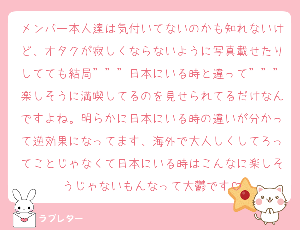 メンバー本人達は気付いてないのかも知れないけど、オタクが寂しくならないように写真載せたりしてても結局”””日本にいる時と違って”””楽しそうに満喫してるのを見せられてるだけなんですよね。明らかに日本にいる時の違いが分かって逆効果になってます、海外で大人しくしてろってことじゃなくて日本にいる時はこんなに楽しそうじゃないもんなって大鬱です