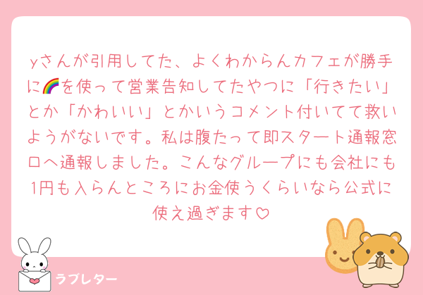 yさんが引用してた、よくわからんカフェが勝手に🌈を使って営業告知してたやつに「行きたい」とか「かわいい」とかいうコメント付いてて救いようがないです。私は腹たって即スタート通報窓口へ通報しました。こんなグループにも会社にも1円も入らんところにお金使うくらいなら公式に使え過ぎます