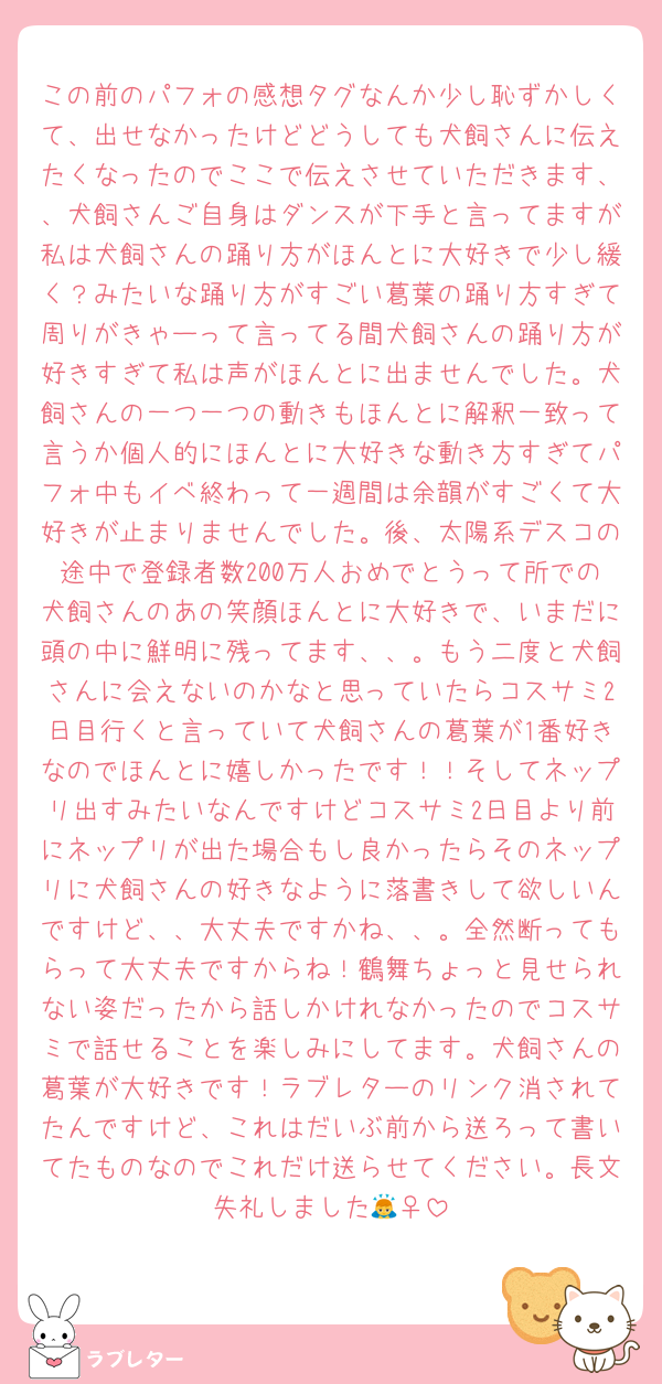 この前のパフォの感想タグなんか少し恥ずかしくて、出せなかったけどどうしても犬飼さんに伝えたくなったのでここで伝えさせていただきます、、犬飼さんご自身はダンスが下手と言ってますが私は犬飼さんの踊り方がほんとに大好きで少し緩く？みたいな踊り方がすごい葛葉の踊り方すぎて周りがきゃーって言ってる間犬飼さんの踊り方が好きすぎて私は声がほんとに出ませんでした。犬飼さんの一つ一つの動きもほんとに解釈一致って言うか個人的にほんとに大好きな動き方すぎてパフォ中もイベ終わって一週間は余韻がすごくて大好きが止まりませんでした。後、太陽系デスコの途中で登録者数200万人おめでとうって所での犬飼さんのあの笑顔ほんとに大好きで、いまだに頭の中に鮮明に残ってます、、。もう二度と犬飼さんに会えないのかなと思っていたらコスサミ2日目行くと言っていて犬飼さんの葛葉が1番好きなのでほんとに嬉しかったです！！そしてネップリ出すみたいなんですけどコスサミ2日目より前にネップリが出た場合もし良かったらそのネップリに犬飼さんの好きなように落書きして欲しいんですけど、、大丈夫ですかね、、。全然断ってもらって大丈夫ですからね！鶴舞ちょっと見せられない姿だったから話しかけれなかったのでコスサミで話せることを楽しみにしてます。犬飼さんの葛葉が大好きです！ラブレターのリンク消されてたんですけど、これはだいぶ前から送ろって書いてたものなのでこれだけ送らせてください。長文失礼しました🙇‍♀️
