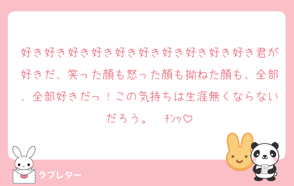 好き好き好き好き好き好き好き好き好き好き君が好きだ、笑った顔も怒った顔も拗ねた顔も、全部、全部好きだっ！この気持ちは生涯無くならないだろう。☎ﾁﾝｯ