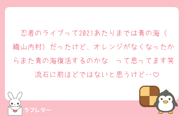 忍者のライブって2021あたりまでは青の海（織山内村）だったけど、オレンジがなくなったからまた青の海復活するのかな〜って思ってます笑　流石に前ほどではないと思うけど‥