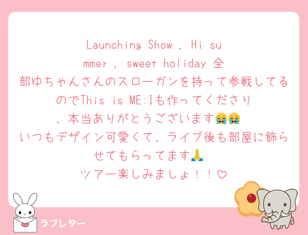Launching Show , Hi summer , sweet holiday 全部ゆちゃんさんのスローガンを持って参戦してるのでThis is ME:Iも作ってくださり、本当ありがとうございます😭😭
いつもデザイン可愛くて、ライブ後も部屋に飾らせてもらってます🙏
ツアー楽しみましょ！！