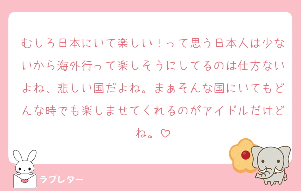 むしろ日本にいて楽しい！って思う日本人は少ないから海外行って楽しそうにしてるのは仕方ないよね、悲しい国だよね。まぁそんな国にいてもどんな時でも楽しませてくれるのがアイドルだけどね。