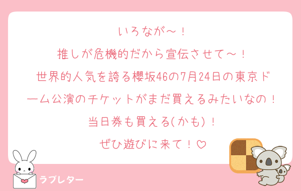 いろなが～！
推しが危機的だから宣伝させて～！
世界的人気を誇る櫻坂46の7月24日の東京ドーム公演のチケットがまだ買えるみたいなの！
当日券も買える(かも)！
ぜひ遊びに来て！
