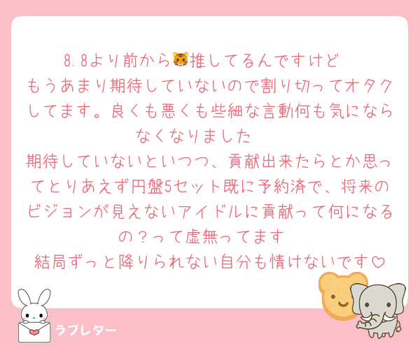 8.8より前から🐯推してるんですけど
もうあまり期待していないので割り切ってオタクしてます。良くも悪くも些細な言動何も気にならなくなりました🥲
期待していないといつつ、貢献出来たらとか思ってとりあえず円盤5セット既に予約済で、将来のビジョンが見えないアイドルに貢献って何になるの？って虚無ってます
結局ずっと降りられない自分も情けないです