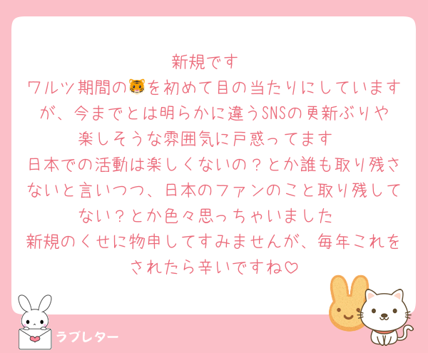 新規です
ワルツ期間の🐯を初めて目の当たりにしていますが、今までとは明らかに違うSNSの更新ぶりや楽しそうな雰囲気に戸惑ってます
日本での活動は楽しくないの？とか誰も取り残さないと言いつつ、日本のファンのこと取り残してない？とか色々思っちゃいました
新規のくせに物申してすみませんが、毎年これをされたら辛いですね