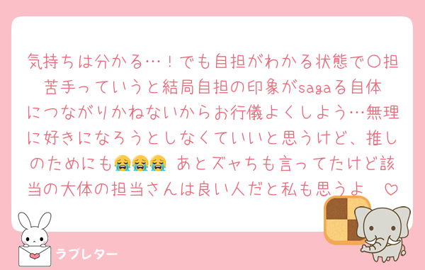 気持ちは分かる…！でも自担がわかる状態で〇担苦手っていうと結局自担の印象がsagaる自体につながりかねないからお行儀よくしよう…無理に好きになろうとしなくていいと思うけど、推しのためにも😭😭😭 あとズャちも言ってたけど該当の大体の担当さんは良い人だと私も思うよ🥲