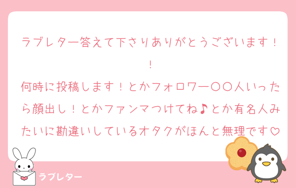 ラブレター答えて下さりありがとうございます！！
何時に投稿します！とかフォロワー〇〇人いったら顔出し！とかファンマつけてね♪とか有名人みたいに勘違いしているオタクがほんと無理です