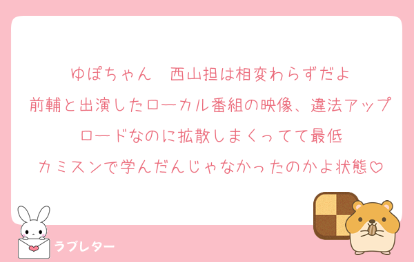 ゆぽちゃん〜西山担は相変わらずだよ
前輔と出演したローカル番組の映像、違法アップロードなのに拡散しまくってて最低
カミスンで学んだんじゃなかったのかよ状態
