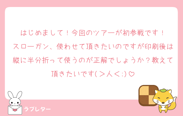 はじめまして！今回のツアーが初参戦です！
スローガン、使わせて頂きたいのですが印刷後は縦に半分折って使うのが正解でしょうか？教えて頂きたいです(＞人＜;)