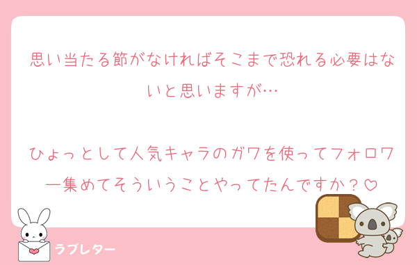 思い当たる節がなければそこまで恐れる必要はないと思いますが…

ひょっとして人気キャラのガワを使ってフォロワー集めてそういうことやってたんですか？