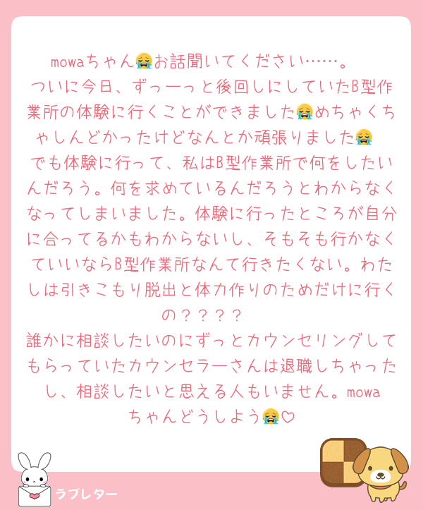 mowaちゃん😭お話聞いてください……。
ついに今日、ずっーっと後回しにしていたB型作業所の体験に行くことができました😭めちゃくちゃしんどかったけどなんとか頑張りました😭
でも体験に行って、私はB型作業所で何をしたいんだろう。何を求めているんだろうとわからなくなってしまいました。体験に行ったところが自分に合ってるかもわからないし、そもそも行かなくていいならB型作業所なんて行きたくない。わたしは引きこもり脱出と体力作りのためだけに行くの？？？？
誰かに相談したいのにずっとカウンセリングしてもらっていたカウンセラーさんは退職しちゃったし、相談したいと思える人もいません。mowaちゃんどうしよう😭