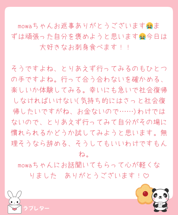 mowaちゃんお返事ありがとうございます😭まずは頑張った自分を褒めようと思います😭今日は大好きなお刺身食べます！！

そうですよね、とりあえず行ってみるのもひとつの手ですよね。行って合う合わないを確かめる、楽しいか体験してみる。幸いにも急いで社会復帰しなければいけない(気持ち的にはさっと社会復帰したいですがね、お金ないので……)わけではないので、とりあえず行ってみて自分がその場に慣れられるかどうか試してみようと思います。無理そうなら辞める、そうしてもいいわけですもんね。
mowaちゃんにお話聞いてもらって心が軽くなりました🫶ありがとうございます！
