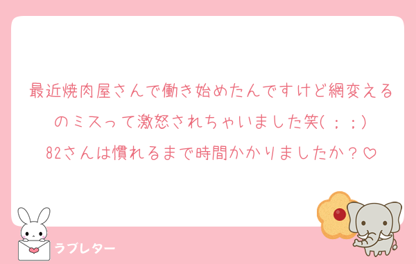 最近焼肉屋さんで働き始めたんですけど網変えるのミスって激怒されちゃいました笑(；；)
82さんは慣れるまで時間かかりましたか？