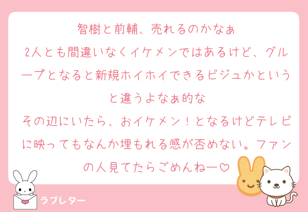 智樹と前輔、売れるのかなぁ
2人とも間違いなくイケメンではあるけど、グループとなると新規ホイホイできるビジュかというと違うよなぁ的な
その辺にいたら、おイケメン！となるけどテレビに映ってもなんか埋もれる感が否めない。ファンの人見てたらごめんねー