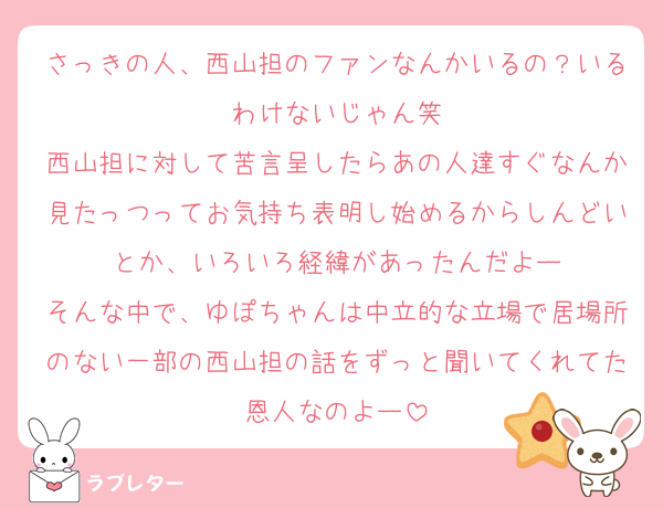 さっきの人、西山担のファンなんかいるの？いるわけないじゃん笑
西山担に対して苦言呈したらあの人達すぐなんか見たっつってお気持ち表明し始めるからしんどいとか、いろいろ経緯があったんだよー
そんな中で、ゆぽちゃんは中立的な立場で居場所のない一部の西山担の話をずっと聞いてくれてた恩人なのよー