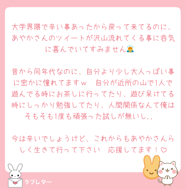 大学界隈で辛い事あったから戻って来てるのに、あやかさんのツイートが沢山流れてくる事に呑気に喜んでいてすみません🙇

昔から同年代なのに、自分より少し大人っぽい事に密かに憧れてますｗ　自分が近所の山で1人で遊んでる時にお茶しに行ってたり、遊び呆けてる時にしっかり勉強してたり、人間関係なんて俺はそもそも1度も頑張った試しが無いし,,

今は辛いでしょうけど、これからもあやかさんらしく生きて行って下さい　応援してます！