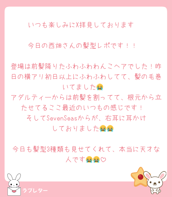 いつも楽しみにX拝見しております♡

今日の西畑さんの髪型レポです！！

登場は前髪降りたふわふわわんこヘアでした！昨日の横アリ初日以上にふわふわしてて、髪の毛巻いてました😭
アダルティーからは前髪を割ってて、根元から立たせてるここ最近のいつもの感じです！
そしてSevenSeasからが、右耳に耳かけしておりました😭😭

今日も髪型3種類も見せてくれて、本当に天才な人です😭😭