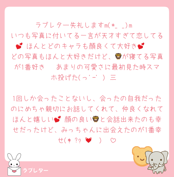 ラブレター失礼しますm(*_ _)m
いつも写真に付いてる一言が天才すぎて恋してる💕 ほんとどのキャラも顔良くて大好き‪🫶💕
どの写真もほんと大好きだけど、🦉が寝てる写真が1番好き〜 あまりの可愛さに最初見た時スマホ投げた(っ'-' )╮三

1回しか会ったことないし、会ったの自我だったのにめちゃ親切にお話してくれて、仲良くなれてほんと嬉しい💕 顔の良い🦉と会話出来たのも幸せだったけど、みっちゃんに出会えたのが1番幸せ(* ॑꒳ ॑🫶🏻)💓