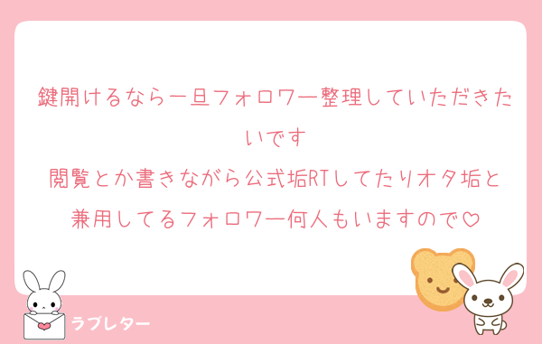 鍵開けるなら一旦フォロワー整理していただきたいです
閲覧とか書きながら公式垢RTしてたりオタ垢と兼用してるフォロワー何人もいますので