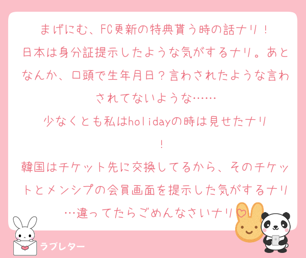 まげにむ、FC更新の特典貰う時の話ナリ！
日本は身分証提示したような気がするナリ。あとなんか、口頭で生年月日？言わされたような言わされてないような……
少なくとも私はholidayの時は見せたナリ〜！
韓国はチケット先に交換してるから、そのチケットとメンシプの会員画面を提示した気がするナリ…違ってたらごめんなさいナリ