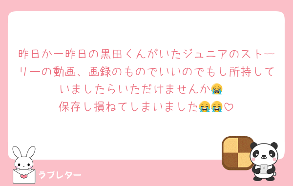 昨日か一昨日の黒田くんがいたジュニアのストーリーの動画、画録のものでいいのでもし所持していましたらいただけませんか😭
保存し損ねてしまいました😭😭