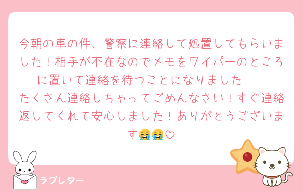 今朝の車の件、警察に連絡して処置してもらいました！相手が不在なのでメモをワイパーのところに置いて連絡を待つことになりました🥲
たくさん連絡しちゃってごめんなさい！すぐ連絡返してくれて安心しました！ありがとうございます😭😭