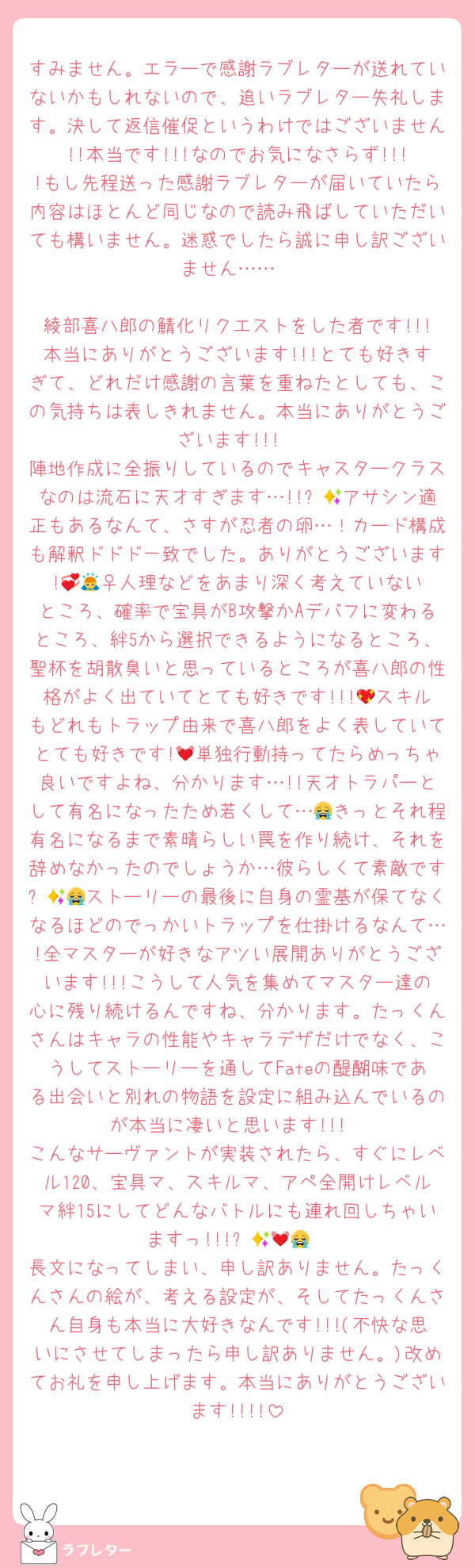 すみません。エラーで感謝ラブレターが送れていないかもしれないので、追いラブレター失礼します。決して返信催促というわけではございません!!本当です!!!なのでお気になさらず!!!!もし先程送った感謝ラブレターが届いていたら内容はほとんど同じなので読み飛ばしていただいても構いません。迷惑でしたら誠に申し訳ございません……

綾部喜八郎の鯖化リクエストをした者です!!!本当にありがとうございます!!!とても好きすぎて、どれだけ感謝の言葉を重ねたとしても、この気持ちは表しきれません。本当にありがとうございます!!!
陣地作成に全振りしているのでキャスタークラスなのは流石に天才すぎます…!!✨🥹アサシン適正もあるなんて、さすが忍者の卵…！カード構成も解釈ドドド一致でした。ありがとうございます!💞🙇‍♀️人理などをあまり深く考えていないところ、確率で宝具がB攻撃かAデバフに変わるところ、絆5から選択できるようになるところ、聖杯を胡散臭いと思っているところが喜八郎の性格がよく出ていてとても好きです!!!💖スキルもどれもトラップ由来で喜八郎をよく表していてとても好きです!💓単独行動持ってたらめっちゃ良いですよね、分かります…!!天才トラパーとして有名になったため若くして…😭きっとそれ程有名になるまで素晴らしい罠を作り続け、それを辞めなかったのでしょうか…彼らしくて素敵です✨😭😭ストーリーの最後に自身の霊基が保てなくなるほどのでっかいトラップを仕掛けるなんて…!全マスターが好きなアツい展開ありがとうございます!!!こうして人気を集めてマスター達の心に残り続けるんですね、分かります。たっくんさんはキャラの性能やキャラデザだけでなく、こうしてストーリーを通してFateの醍醐味である出会いと別れの物語を設定に組み込んでいるのが本当に凄いと思います!!!
こんなサーヴァントが実装されたら、すぐにレベル120、宝具マ、スキルマ、アペ全開けレベルマ絆15にしてどんなバトルにも連れ回しちゃいますっ!!!✨💓😭🙏
長文になってしまい、申し訳ありません。たっくんさんの絵が、考える設定が、そしてたっくんさん自身も本当に大好きなんです!!!(不快な思いにさせてしまったら申し訳ありません。)改めてお礼を申し上げます。本当にありがとうございます!!!!