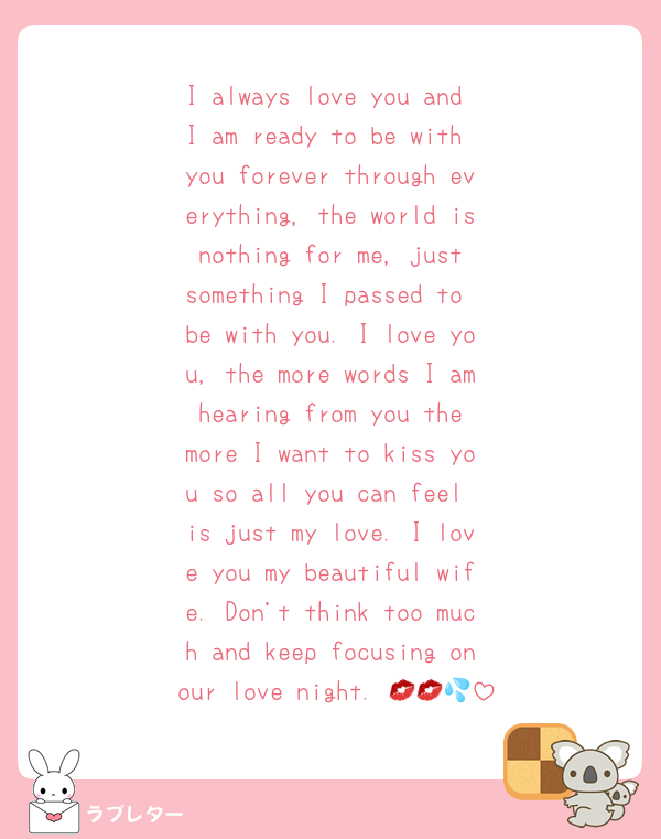 I always love you and I am ready to be with you forever through everything, the world is nothing for me, just something I passed to be with you. I love you, the more words I am hearing from you the more I want to kiss you so all you can feel is just my love. I love you my beautiful wife. Don't think too much and keep focusing on our love night. 💋💋💦