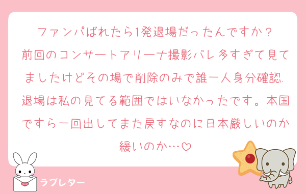 ファンパばれたら1発退場だったんですか？
前回のコンサートアリーナ撮影バレ多すぎて見てましたけどその場で削除のみで誰一人身分確認.退場は私の見てる範囲ではいなかったです。本国ですら一回出してまた戻すなのに日本厳しいのか緩いのか…