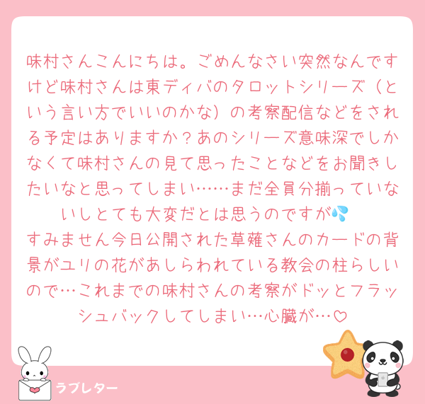 味村さんこんにちは。ごめんなさい突然なんですけど味村さんは東ディバのタロットシリーズ（という言い方でいいのかな）の考察配信などをされる予定はありますか？あのシリーズ意味深でしかなくて味村さんの見て思ったことなどをお聞きしたいなと思ってしまい……まだ全員分揃っていないしとても大変だとは思うのですが💦
すみません今日公開された草薙さんのカードの背景がユリの花があしらわれている教会の柱らしいので…これまでの味村さんの考察がドッとフラッシュバックしてしまい…心臓が…