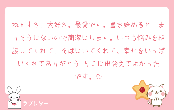 ねぇすき、大好き。最愛です。書き始めると止まりそうにないので簡潔にします。いつも悩みを相談してくれて、そばにいてくれて、幸せをいっぱいくれてありがとう☺️りこに出会えてよかったです。