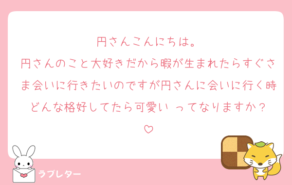 円さんこんにちは。
円さんのこと大好きだから暇が生まれたらすぐさま会いに行きたいのですが円さんに会いに行く時どんな格好してたら可愛い‼️ってなりますか？